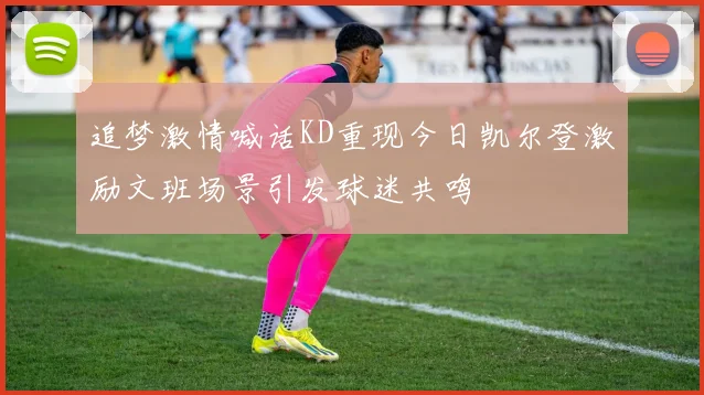 追梦激情喊话KD重现今日凯尔登激励文班场景引发球迷共鸣