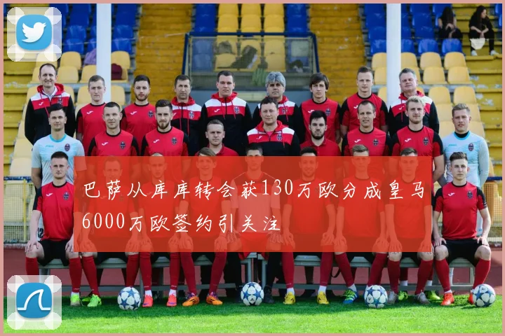 巴萨从库库转会获130万欧分成皇马6000万欧签约引关注