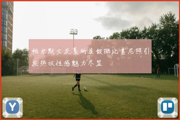 帕尔默女友戛纳度假晒比基尼照引发热议性感魅力尽显