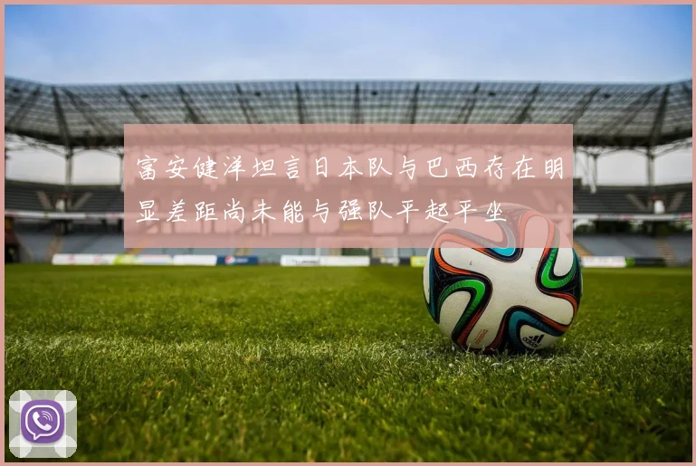 富安健洋坦言日本队与巴西存在明显差距尚未能与强队平起平坐