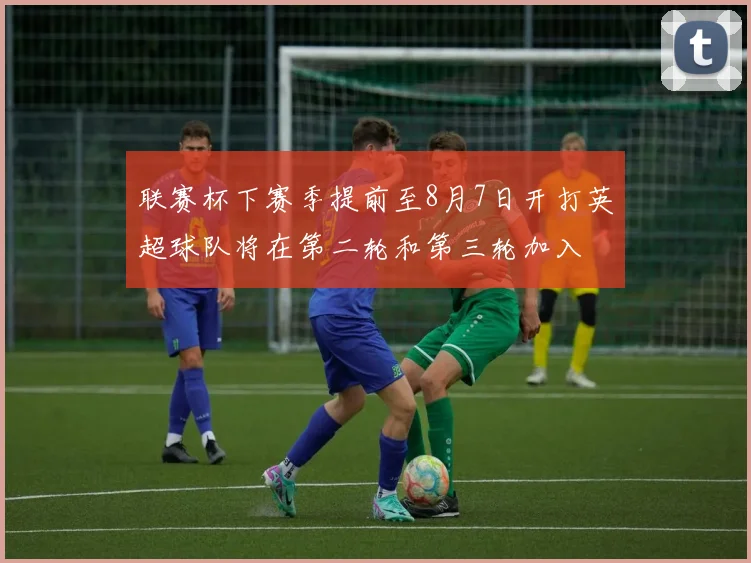 联赛杯下赛季提前至8月7日开打英超球队将在第二轮和第三轮加入