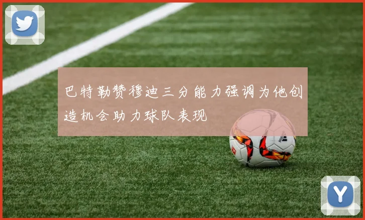 巴特勒赞穆迪三分能力强调为他创造机会助力球队表现
