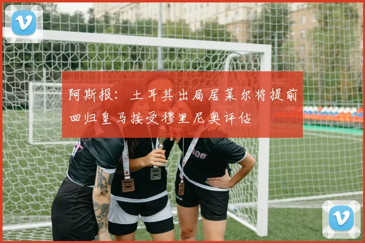 阿斯报：土耳其出局居莱尔将提前回归皇马接受穆里尼奥评估