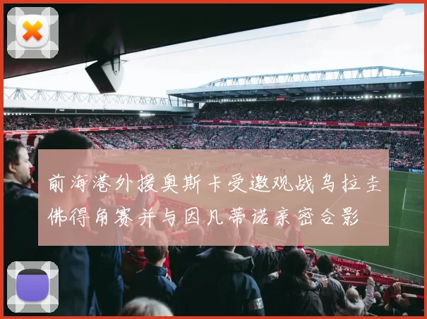 前海港外援奥斯卡受邀观战乌拉圭佛得角赛并与因凡蒂诺亲密合影