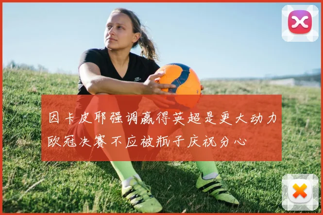 因卡皮耶强调赢得英超是更大动力欧冠决赛不应被瓶子庆祝分心