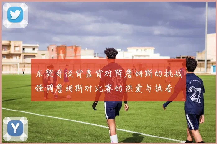 东契奇谈背靠背对阵詹姆斯的挑战强调詹姆斯对比赛的热爱与执着