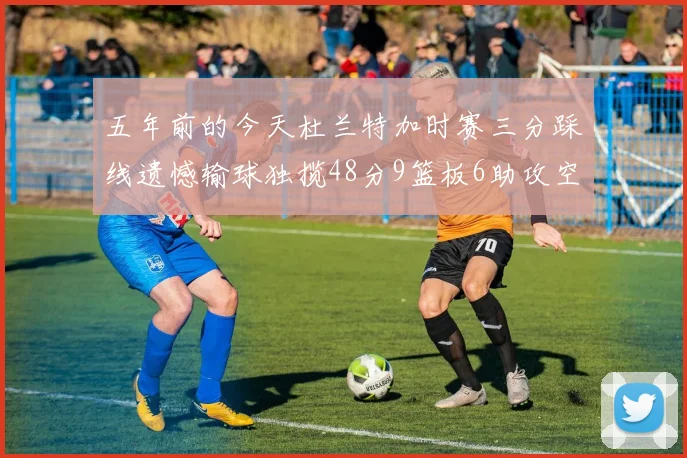 五年前的今天杜兰特加时赛三分踩线遗憾输球独揽48分9篮板6助攻空砍成悲剧