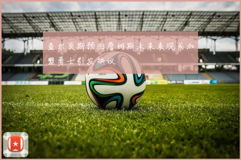 查尔莫斯预测詹姆斯未来表现或加盟勇士引发热议
