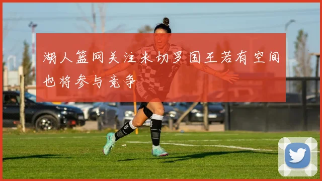 湖人篮网关注米切罗国王若有空间也将参与竞争