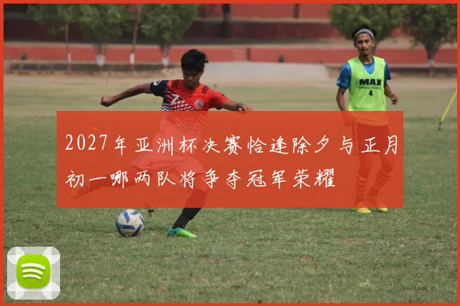 2027年亚洲杯决赛恰逢除夕与正月初一哪两队将争夺冠军荣耀