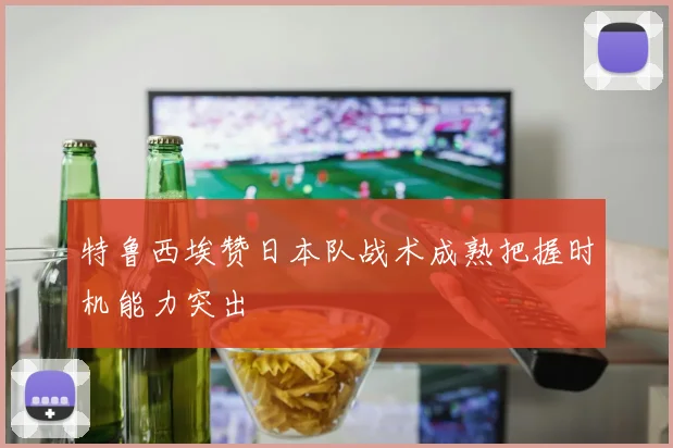 特鲁西埃赞日本队战术成熟把握时机能力突出