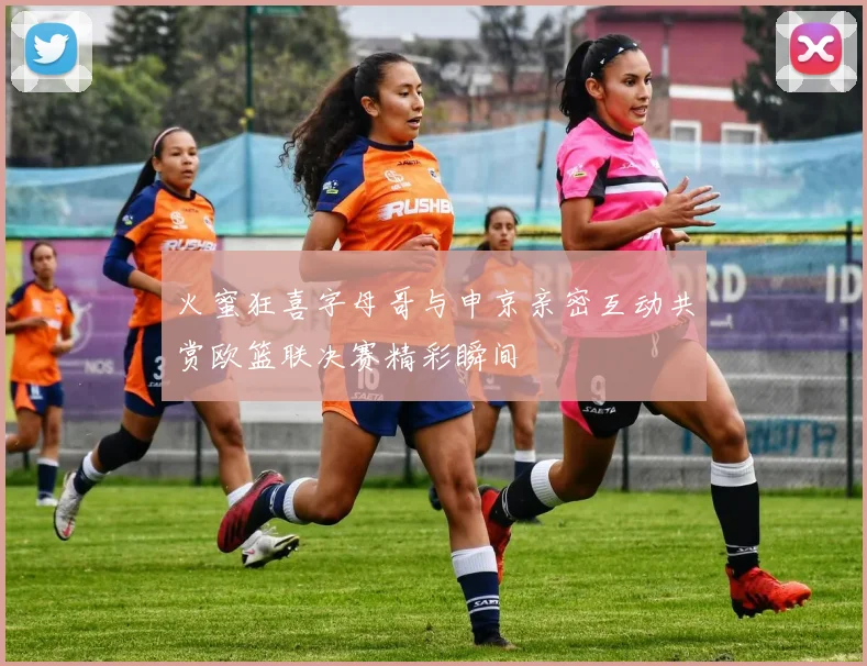 火蜜狂喜字母哥与申京亲密互动共赏欧篮联决赛精彩瞬间