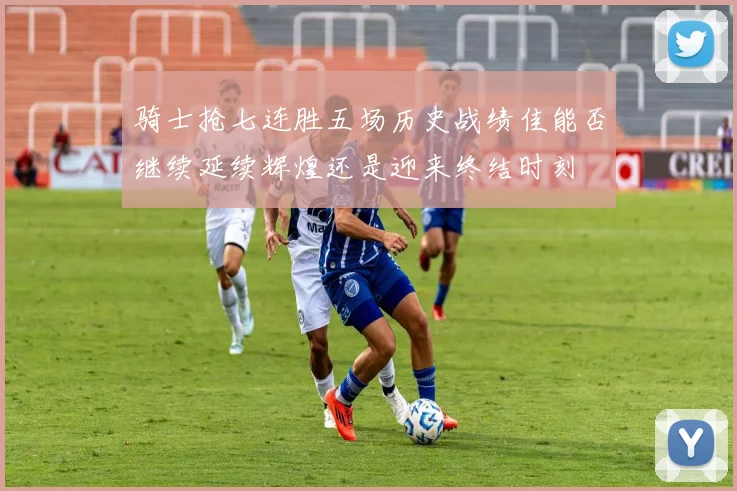 骑士抢七连胜五场历史战绩佳能否继续延续辉煌还是迎来终结时刻