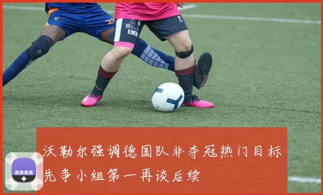 沃勒尔强调德国队非夺冠热门目标先争小组第一再谈后续