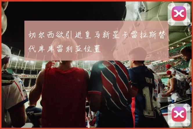 切尔西欲引进皇马新星卡雷拉斯替代库库雷利亚位置