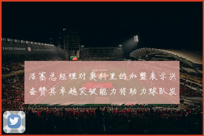 活塞总经理对奥科里的加盟表示兴奋赞其卓越突破能力将助力球队发展