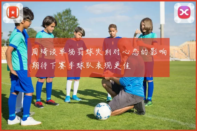 周琦谈单场罚球失利对心态的影响期待下赛季球队表现更佳