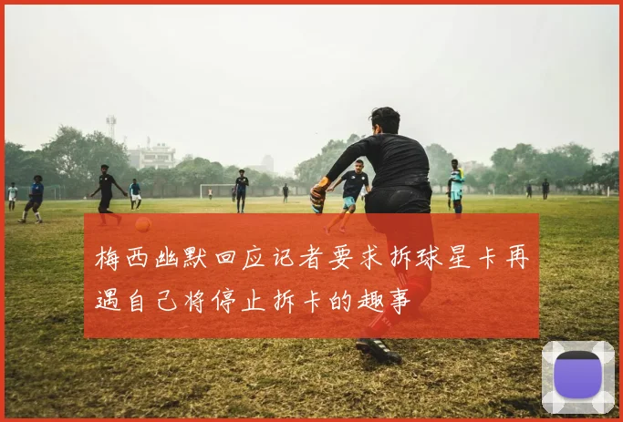 梅西幽默回应记者要求拆球星卡再遇自己将停止拆卡的趣事
