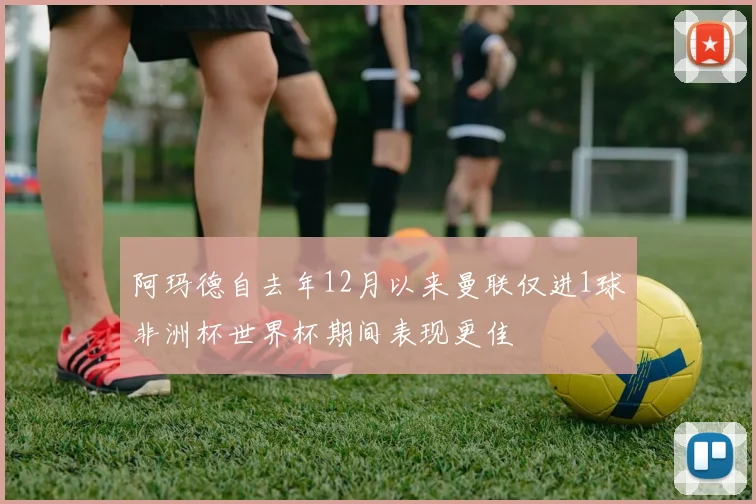 阿玛德自去年12月以来曼联仅进1球非洲杯世界杯期间表现更佳