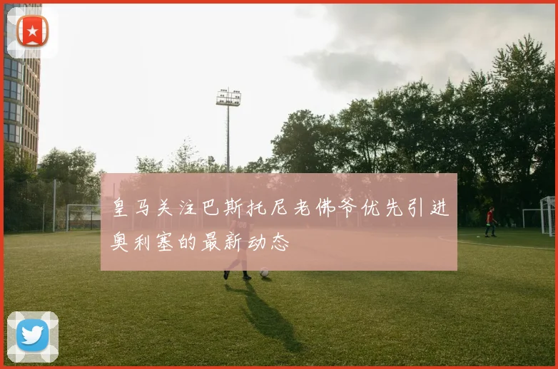 皇马关注巴斯托尼老佛爷优先引进奥利塞的最新动态