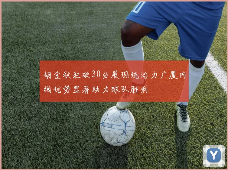 胡金秋狂砍30分展现统治力广厦内线优势显著助力球队胜利