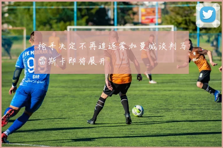 枪手决定不再追逐蒙加曼城谈判马雷斯卡即将展开