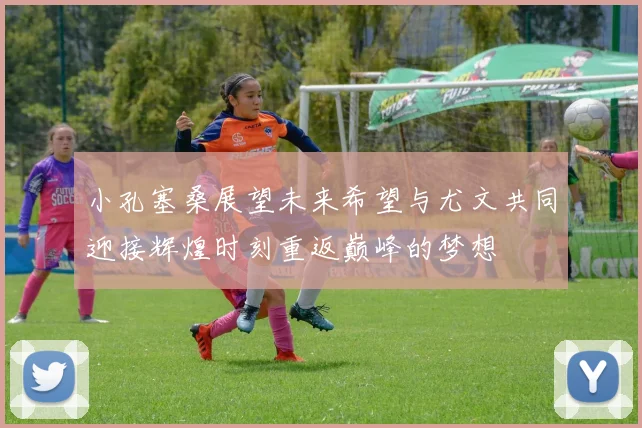 小孔塞桑展望未来希望与尤文共同迎接辉煌时刻重返巅峰的梦想
