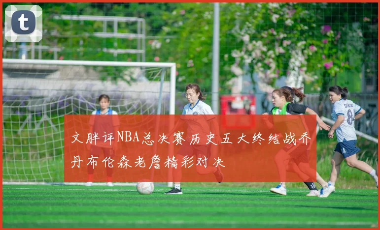 文胖评NBA总决赛历史五大终结战乔丹布伦森老詹精彩对决