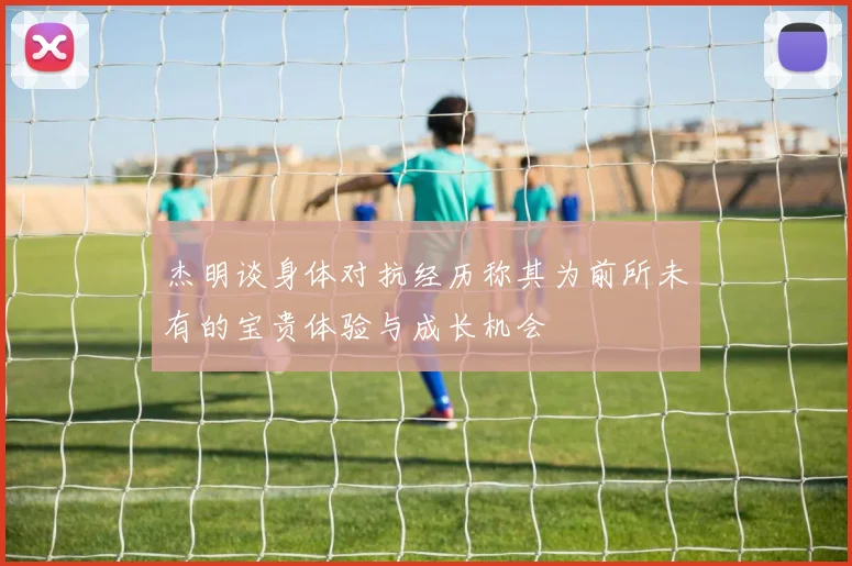 杰明谈身体对抗经历称其为前所未有的宝贵体验与成长机会