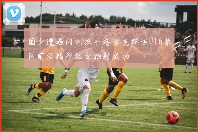 国少遭遇闪电扳平塔吉克斯坦U16禁区前沿精彩配合抽射成功